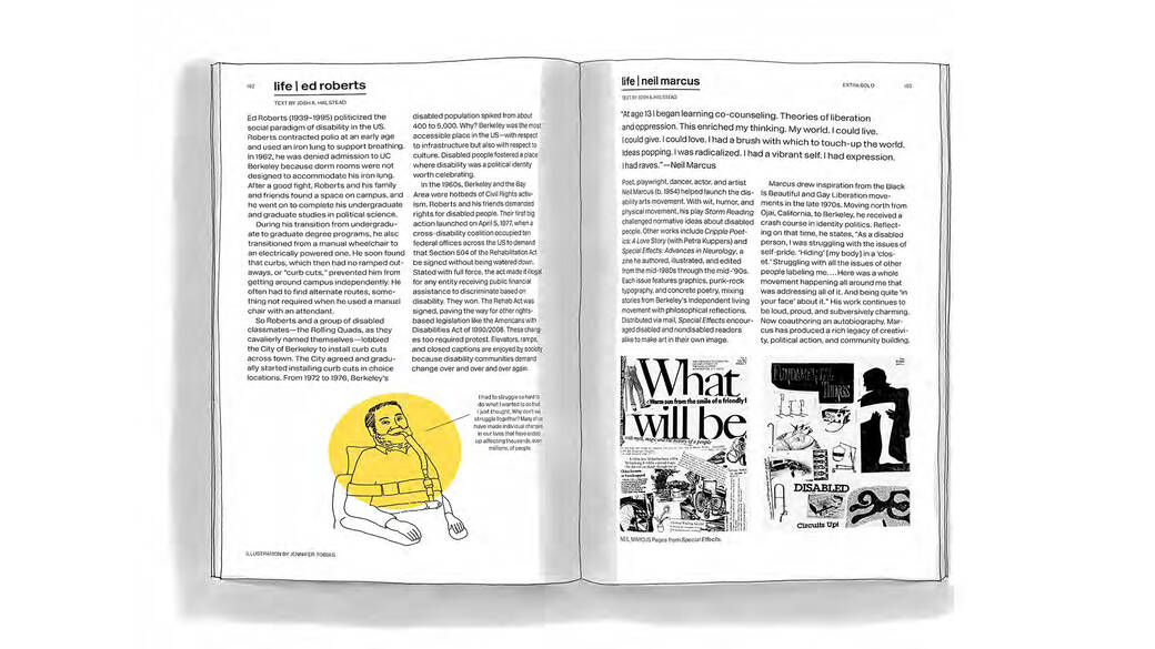 An image of essays by Graphic Design alum, disability rights advocate, designer and Designmatters and Interaction Design Assistant Professor Josh Halstead in the 2021 book Extra Bold: A Feminist, Inclusive, Anti-racist, Nonbinary Field Guide for Graphic Designers. The essay on the left of the page—titled “Life: Ed Roberts”—features an illustration of Ed Roberts by Jennifer Tobias and text by Josh Halstead about Roberts, who politicized the social paradigm of disability in the U.S. The essay on the right of the page—titled “Life: Neil Marcus”—features artwork by Neil Marcus from his zine Special Effects: Advances in Neurology, and text by Josh Halstead about Marcus, a poet, playwright, dancer, actor and artist who helped launch the disability arts movement.  